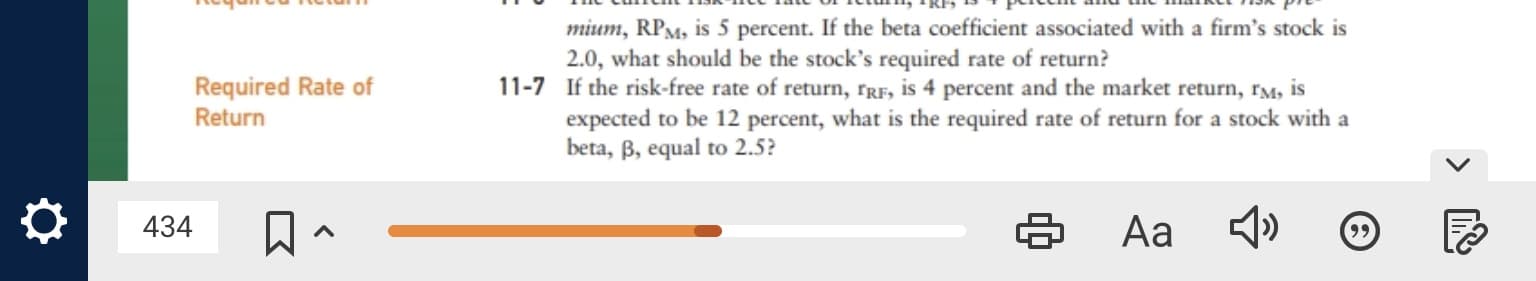 mium, RPM, is 5 percent. If the beta coefficient associated with a firm's stock is
2.0, what should be the stock's required rate of return?
11-7 If the risk-free rate of return, rRF, is 4 percent and the market return, rm, is
expected to be 12 percent, what is the required rate of return for a stock with a
beta, B, equal to 2.5?
Required Rate of
Return
Aa 4)
434
99
