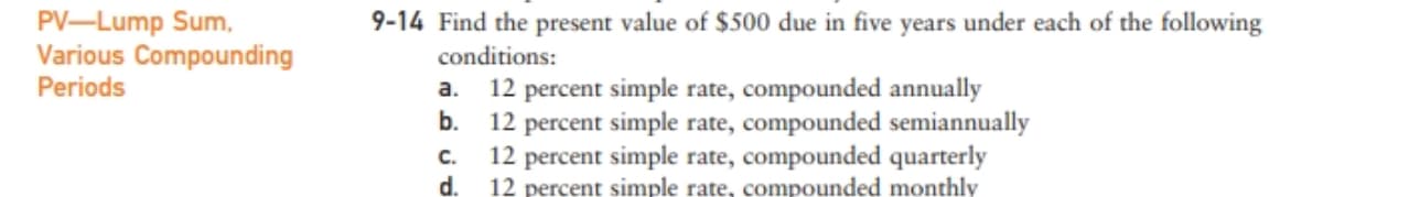 PV-Lump Sum,
Various Compounding
Periods
9-14 Find the present value of $500 due in five years under each of the following
conditions:
a.
12 percent simple rate, compounded annually
b.
percent simple rate, compounded semiannually
C.
12 percent simple rate, compounded quarterly
d. 12 percent simple rate, compounded monthly
12
