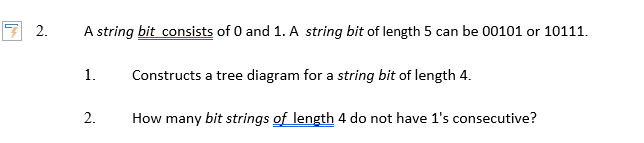 A string bit consists of 0 and 1. A string bit of length 5 can be 00101 or 10111.
1.
Constructs a tree diagram for a string bit of length 4.
2.
How many bit strings of length 4 do not have 1's consecutive?
2.
