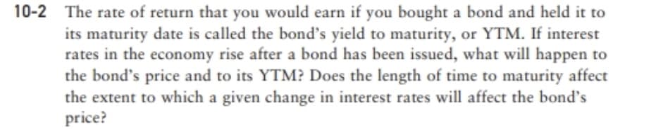 10-2 The rate of return that you would earn if you bought a bond and held it to
its maturity date is called the bond's yield to maturity, or YTM. If interest
rates in the economy rise after a bond has been issued, what will happen to
the bond's price and to its YTM? Does the length of time to maturity affect
the extent to which a given change in interest rates will affect the bond's
price?
