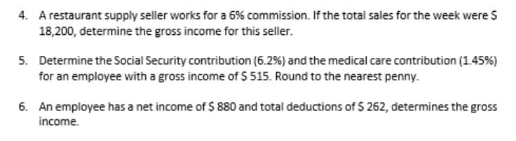 A restaurant supply seller works for a 6% commission. If the total sales for the week were S
18,200, determine the gross income for this seller.
4.
5. Determine the Social Security contribution (6.2%) and the medical care contribution (1.45%)
for an employee with a gross income of $ 515. Round to the nearest penny.
6. An employee has a net income of $ 880 and total deductions of $ 262, determines the gross
income.
