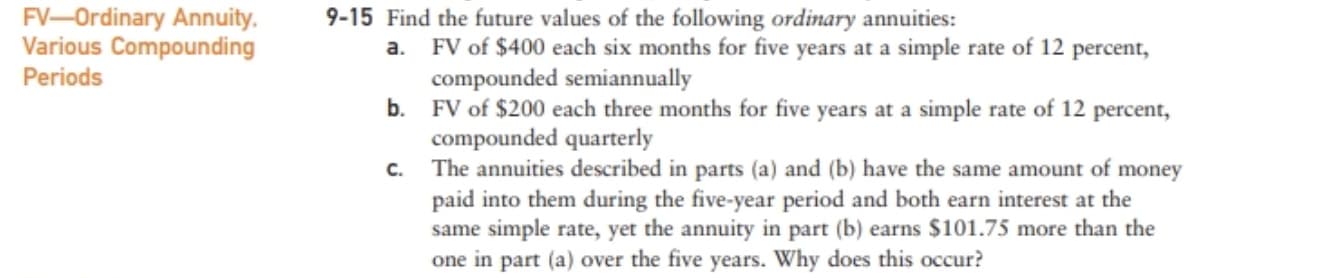 FV-Ordinary Annuity.
Various Compounding
9-15 Find the future values of the following ordinary annuities:
a.
FV of $400 each six months for five years at a simple rate of 12 percent,
compounded semiannually
b.
Periods
FV of $200 each three months for five years at a simple rate of 12 percent,
compounded quarterly
C.
The annuities described in parts (a) and (b) have the same amount of money
paid into them during the five-year period and both earn interest at the
same simple rate, yet the annuity in part (b) earns $101.75 more than the
one in part (a) over the five years. Why does this occur?
