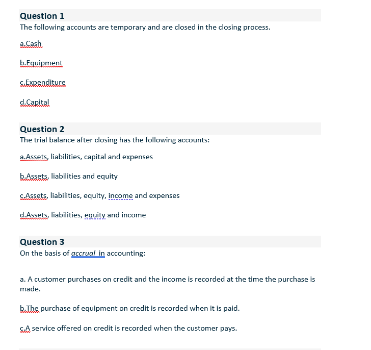 Question 1
The following accounts are temporary and are closed in the closing process.
a.Cash
b.Equipment
G.Expenditure
d.Capital
Question 2
The trial balance after closing has the following accounts:
a. Assets, liabilities, capital and expenses
b.Assets, liabilities and equity
G.Assets, liabilities, equity, income and expenses
dAssets, liabilities, equity and income
Question 3
On the basis of accrual in accounting:
a. A customer purchases on credit and the income is recorded at the time the purchase is
made.
b.The purchase of equipment on credit is recorded when it is paid.
C.A service offered on credit is recorded when the customer pays.
