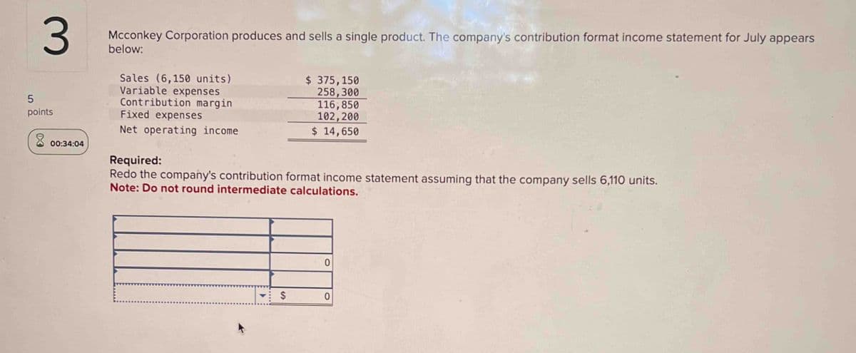 3
5
points
00:34:04
Mcconkey Corporation produces and sells a single product. The company's contribution format income statement for July appears
below:
Sales (6,150 units)
Variable expenses
Contribution margin
Fixed expenses
Net operating income
Required:
$ 375,150
258,300
116,850
102,200
$ 14,650
Redo the company's contribution format income statement assuming that the company sells 6,110 units.
Note: Do not round intermediate calculations.
$
0
0