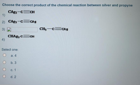 Choose the correct product of the chemical reaction between silver and propyne
CAg3-CECH
1)
2) CAgs-c=CAg
3)
CH3-c=cAg
CHAB2 CECH
4)
Select one:
а. 4
b. 3
С. 1
O d. 2
