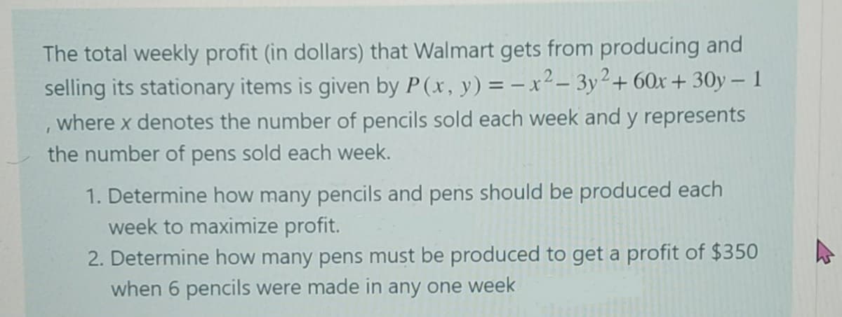 The total weekly profit (in dollars) that Walmart gets from producing and
selling its stationary items is given by P(x, y) = –x²– 3y²+ 60x + 30y – 1
, where x denotes the number of pencils sold each week and y represents
the number of pens sold each week.
1. Determine how many pencils and pens should be produced each
week to maximize profit.
2. Determine how many pens must be produced to get a profit of $350
when 6 pencils were made in any one week

