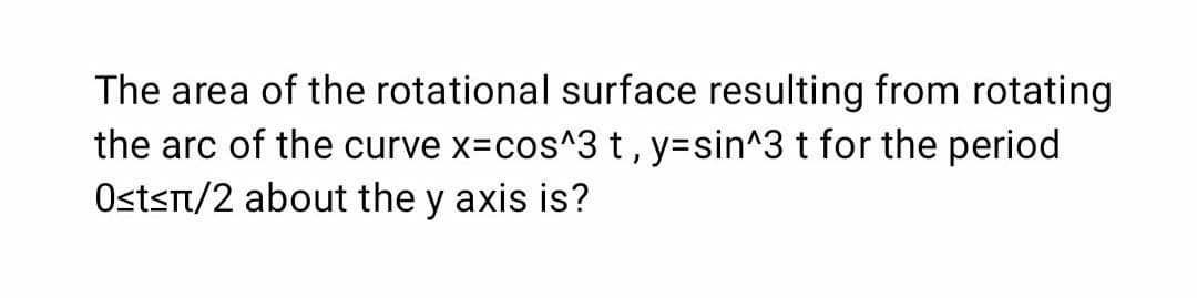 The area of the rotational surface resulting from rotating
the arc of the curve x=cos^3t, y=sin^3 t for the period
Ostst/2 about the y axis is?
