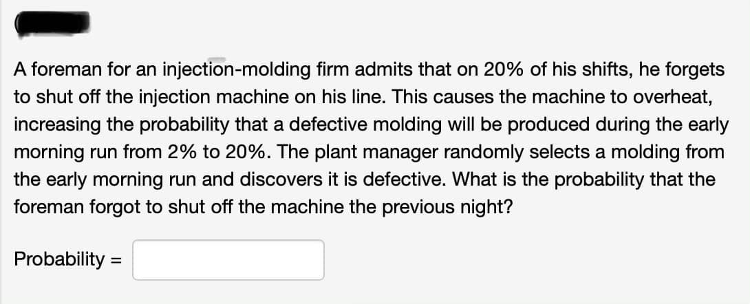 A foreman for an injection-molding firm admits that on 20% of his shifts, he forgets
to shut off the injection machine on his line. This causes the machine to overheat,
increasing the probability that a defective molding will be produced during the early
morning run from 2% to 20%. The plant manager randomly selects a molding from
the early morning run and discovers it is defective. What is the probability that the
foreman forgot to shut off the machine the previous night?
Probability =
