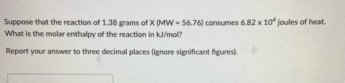 Suppose that the reaction of 1.38 grams of X (MW = 56.76) consumes 6.82 x 104 joules of heat.
What is the molar enthalpy of the reaction in kJ/mol?
Report your answer to three decimal places (ignore significant figures).

