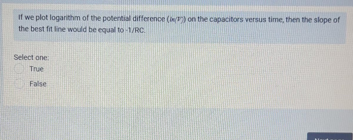 If we plot logarithm of the potential difference (In() on the capacitors versus time, then the slope of
the best fit line would be equal to -1/RC.
Select one:
True
False