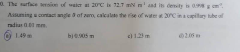 0. The surface tension of water at 20°C is 72.7 mN m¹ and its density is 0.998 g cm³.
Assuming a contact angle of zero, calculate the rise of water at 20°C in a capillary tube of
radius 0.01 mm.
1.49 m
b) 0.905 m
c) 1.23 m
d) 2.05 m