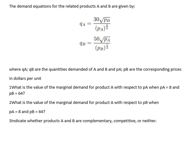 The demand equations for the related products A and B are given by:
30 PB
9A
(PA)
qB
50√ PA
(PB)
where qA; qB are the quantities demanded of A and B and pA; pB are the corresponding prices
in dollars per unit
1What is the value of the marginal demand for product A with respect to pA when pA = 8 and
pB = 64?
2What is the value of the marginal demand for product A with respect to pB when
pA = 8 and pB = 64?
3Indicate whether products A and B are complementary, competitive, or neither.