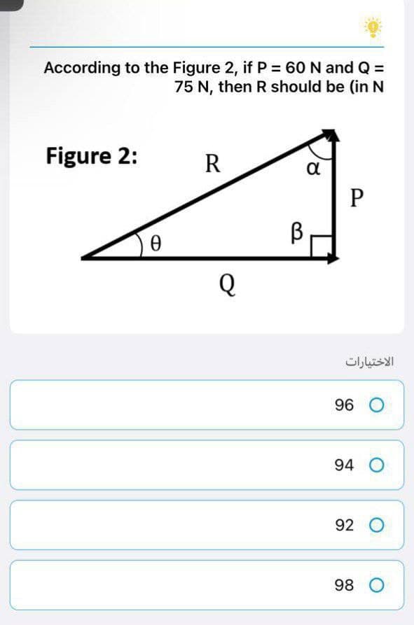 According to the Figure 2, if P = 60 N and Q =
75 N, then R should be (in N
Figure 2:
R
α
P
0
Q
В
الاختيارات
96 O
94 O
92 O
98 O