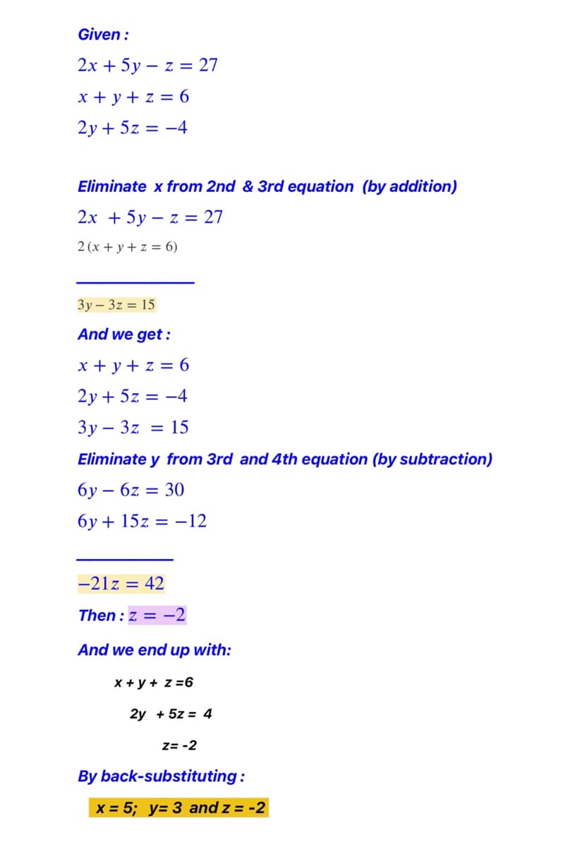 Given :
2х + 5у — z %3D27
x + y + z = 6
2у + 52 %3D —4
Eliminate x from 2nd & 3rd equation (by addition)
2x + 5y – z = 27
2 (x + y + z = 6)
Зу — 32 %3D 15
And we get :
x + y + z = 6
2y + 5z = -4
Зу — 3z
= 15
Eliminate y from 3rd and 4th equation (by subtraction)
бу — 6z — 30
-
6y + 15z = -12
-21z =
42
Then : z = -2
And we end up with:
X +y + z =6
2y + 5z = 4
z= -2
By back-substituting:
X = 5; y= 3 and z = -2
