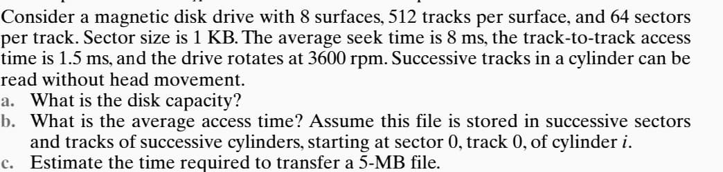 Consider a magnetic disk drive with 8 surfaces, 512 tracks per surface, and 64 sectors
per track. Sector size is 1 KB. The average seek time is 8 ms, the track-to-track access
time is 1.5 ms, and the drive rotates at 3600 rpm. Successive tracks in a cylinder can be
read without head movement.
a. What is the disk capacity?
b. What is the average access time? Assume this file is stored in successive sectors
and tracks of successive cylinders, starting at sector 0, track 0, of cylinder i.
Estimate the time required to transfer a 5-MB file.
c.