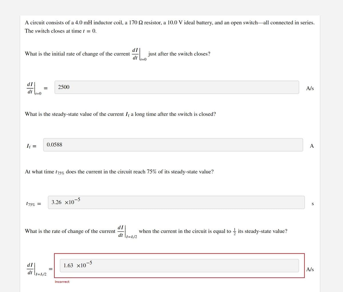 A circuit consists of a 4.0 mH inductor coil, a 170 2 resistor, a 10.0 V ideal battery, and an open switch-all connected in series.
The switch closes at time t = 0.
dI
What is the initial rate of change of the current
dt
just after the switch closes?
It=0
dI
2500
A/s
dt
It%3D0
What is the steady-state value of the current If a long time after the switch is closed?
If =
0.0588
A
At what time t75%, does the current in the circuit reach 75% of its steady-state value?
175% =
3.26 x10-5
S
dI
What is the rate of change of the current
dt
when the current in the circuit is equal to
- its steady-state value?
I=I/2
dI
1.63 x10-5
A/s
dt
I=I¡2
Incorrect
