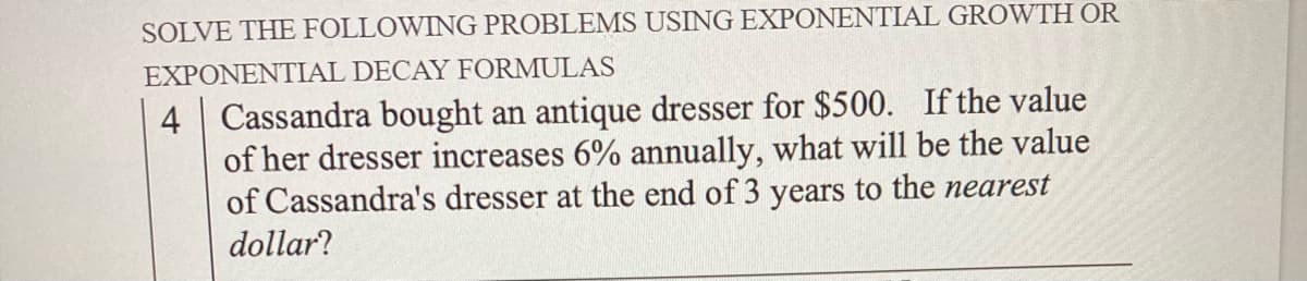 SOLVE THE FOLLOWING PROBLEMS USING EXPONENTIAL GROWTH OR
EXPONENTIAL DECAY FORMULAS
4 Cassandra bought an antique dresser for $500. If the value
of her dresser increases 6% annually, what will be the value
of Cassandra's dresser at the end of 3 years to the nearest
dollar?
