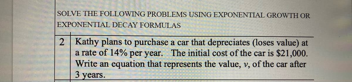 SOLVE THE FOLLOWING PROBLEMS USING EXPONENTIAL GROWTH OR
EXPONENTIAL DECAY FORMULAS
2 Kathy plans to purchase a car that depreciates (loses value) at
a rate of 14% per year. The initial cost of the car is $21,000.
Write an equation that represents the value, v, of the car after
3 years.
