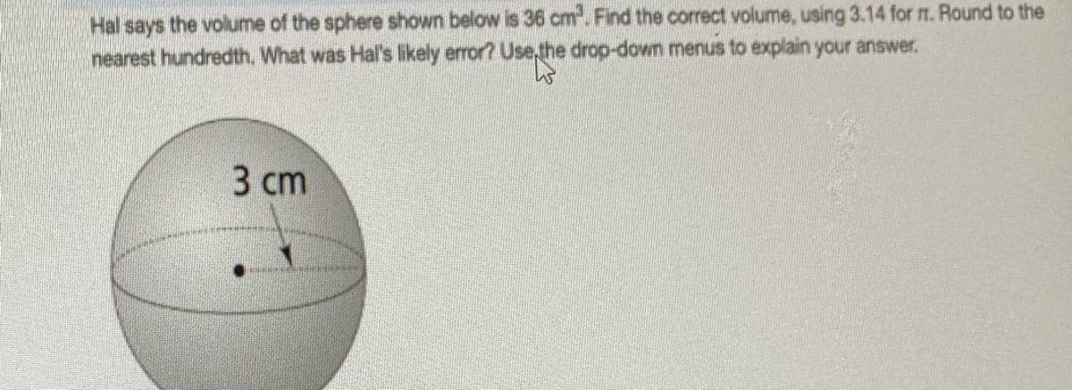 Hal says the volume of the sphere shown below is 36 cm. Find the correct volume, using 3.14 for m. Round to the
nearest hundredth. What was Hal's likely error? Use,the drop-down menus to explain your answer.
3 сm
