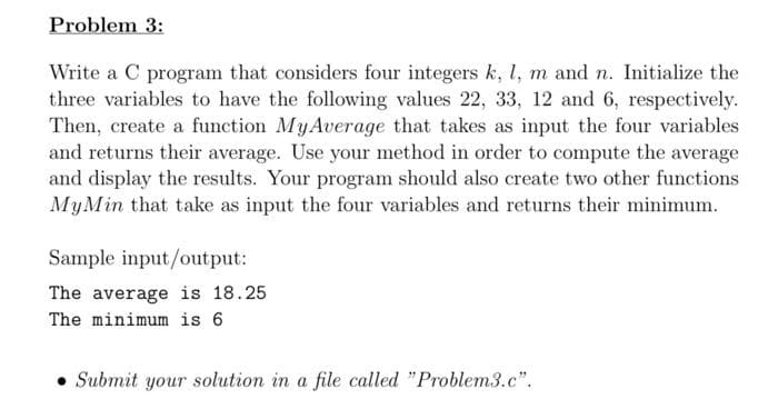 Problem 3:
Write a C program that considers four integers k, l, m and n. Initialize the
three variables to have the following values 22, 33, 12 and 6, respectively.
Then, create a function MyAverage that takes as input the four variables
and returns their average. Use your method in order to compute the average
and display the results. Your program should also create two other functions
MyMin that take as input the four variables and returns their minimum.
Sample input/output:
The average is 18.25
The minimum is 6
Submit your solution in a file called "Problem3.c".