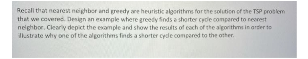 Recall that nearest neighbor and greedy are heuristic algorithms for the solution of the TSP problem
that we covered. Design an example where greedy finds a shorter cycle compared to nearest
neighbor. Clearly depict the example and show the results of each of the algorithms in order to
illustrate why one of the algorithms finds a shorter cycle compared to the other.
