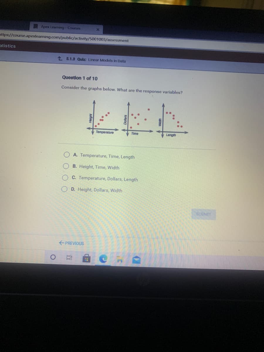 Apex Learning - Courses
attps://course.apexlearning.com/public/activity/5001003/assessment
atistics
1 5.1.3 Qulz Linear Models in Data
Question 1 of 10
Consider the graphs below. What are the response variables?
Temperature
Time
Length
A. Temperature, Time, Length
B. Height, Time, Width
C. Temperature, Dollars, Length
D. Height, Dollars, Width
SUBMIT
+ PREVIOUS
O O O O
