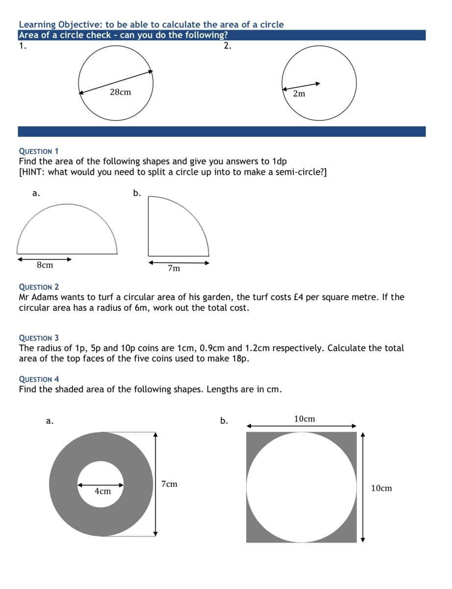 Learning Objective: to be able to calculate the area of a circle
Area of a circle check - can you do the following?
1.
2.
28cm
2m
QUESTION 1
Find the area of the following shapes and give you answers to 1dp
[HINT: what would you need to split a circle up into to make a semi-circle?]
а.
b.
8cm
7m
QUESTION 2
Mr Adams wants to turf a circular area of his garden, the turf costs £4 per square metre. If the
circular area has a radius of 6m, work out the total cost.
QUESTION 3
The radius of 1p, 5p and 10p coins are 1cm, 0.9cm and 1.2cm respectively. Calculate the total
area of the top faces of the five coins used to make 18p.
QUESTION 4
Find the shaded area of the following shapes. Lengths are in cm.
а.
b.
10cm
7cm
4cm
10cm
