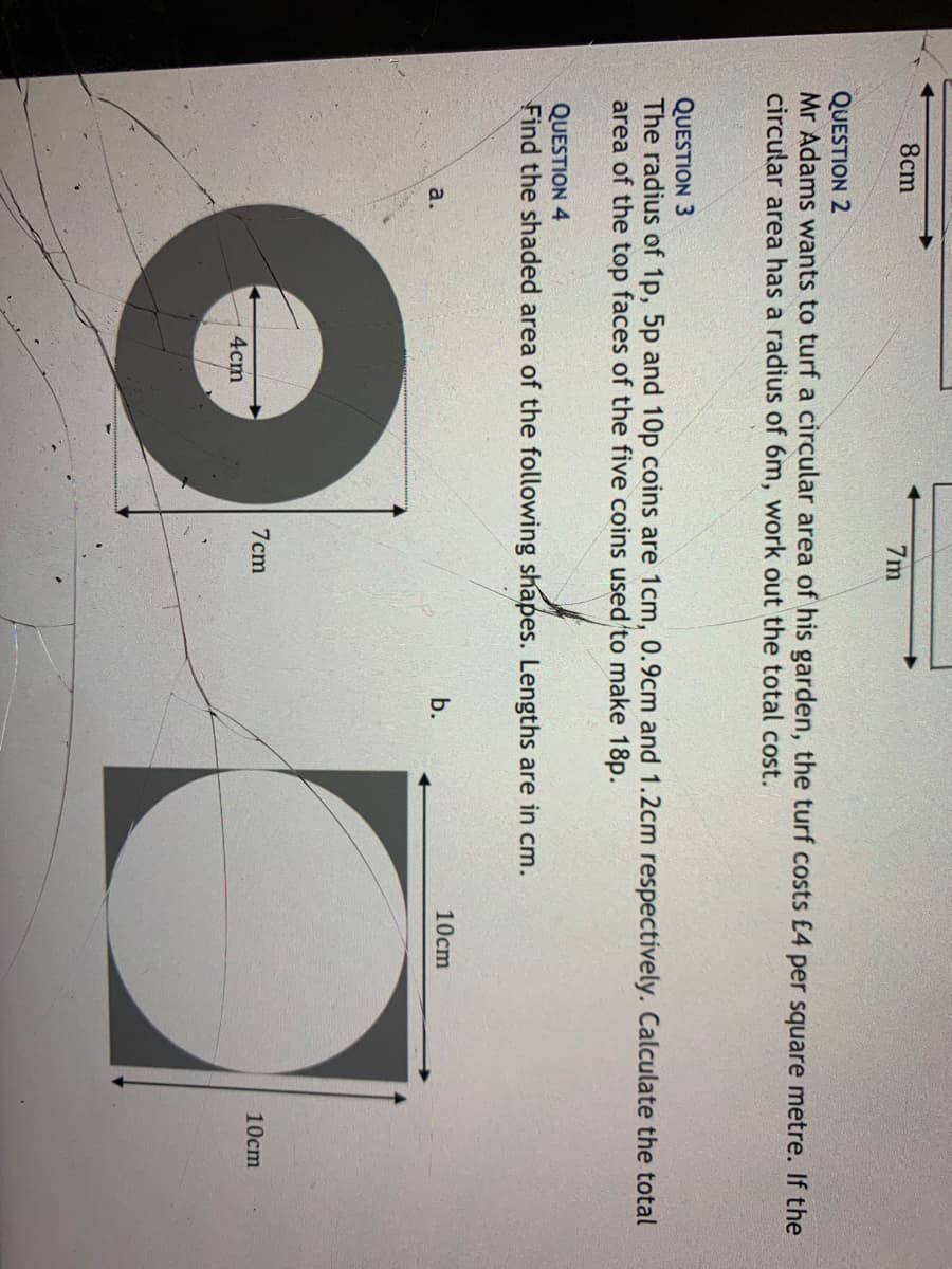 8cm
7m
QUESTION 2
Mr Adams wants to turf a circular area of his garden, the turf costs £4 per square metre. If the
circular area has a radius of 6m, work out the total cost.
QUESTION 3
The radius of 1p, 5p and 10p coins are 1cm, 0.9cm and 1.2cm respectively. Calculate the total
area of the top faces of the five coins used to make 18p.
QUESTION 4
Find the shaded area of the following shapes. Lengths are in cm.
b.
10cm
a.
7cm
10cm
4cm
