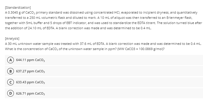[Standardization]
A 0.3045 g of CaCO3 primary standard was dissolved using concentrated HCI, evaporated to incipient dryness, and quantitatively
transferred to a 250 mL volumetric flask and diluted to mark. A 10 mL of aliquot was then transferred to an Erlenmeyer flask,
together with 5mL buffer and 5 drops of EBT indicator, and was used to standardize the EDTA titrant. The solution turned blue after
the addition of 24.10 mL of EDTA. A blank correction was made and was determined to be 0.4 mL.
[Analysis]
A 30 mL unknown water sample was treated with 37.6 mL of EDTA. A blank correction was made and was determined to be 0.4 mL.
What is the concentration of CaCO3 of the unknown water sample in ppm? (MW CaCO3 = 100.0869 g/mol)?
A 644.11 ppm CaCO3
637.27 ppm CaCO3
C 633.43 ppm CaCO3
626.71 ppm CaCO3
