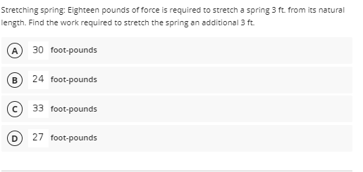 Stretching spring: Eighteen pounds of force is required to stretch a spring 3 ft. from its natural
length. Find the work required to stretch the spring an additional 3 ft.
A 30 foot-pounds
B 24 foot-pounds
c) 33 foot-pounds
27 foot-pounds