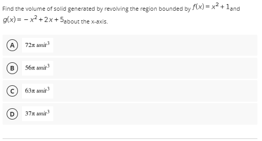 Find the volume of solid generated by revolving the region bounded by f(x) = x² + 1 and
g(x)=x²+2x+5about the x-axis.
72x unit ³
B) 56x unit 3
c 63л unit3
37x unit 3