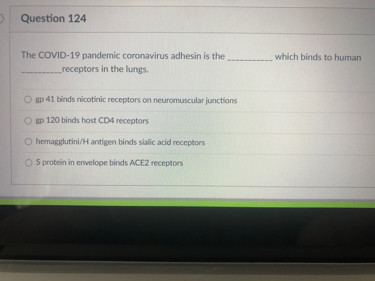 Question 124
The COVID-19 pandemic coronavirus adhesin is the
which binds to human
receptors in the lungs.
gp 41 binds nicotinic receptors on neuromuscular junctions
gp 120 binds host CD4 receptors
hemagglutini/H antigen binds sialic acid receptors
O S protein in envelope binds ACE2 receptors
