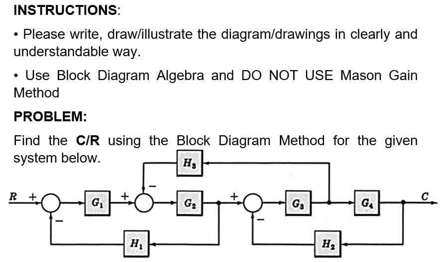 INSTRUCTIONS:
• Please write, draw/illustrate the diagram/drawings in clearly and
understandable way.
• Use Block Diagram Algebra and DO NOT USE Mason Gain
Method
PROBLEM:
Find the C/R using the Block Diagram Method for the given
system below.
H₂
C
R+
G₁
G3
G₁
H₁
G₂
H₂