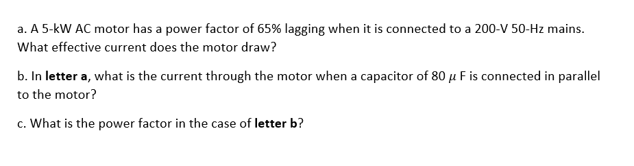 a. A 5-kW AC motor has a power factor of 65% lagging when it is connected to a 200-V 50-Hz mains.
What effective current does the motor draw?
b. In letter a, what is the current through the motor when a capacitor of 80 μ F is connected in parallel
to the motor?
c. What is the power factor in the case of letter b?