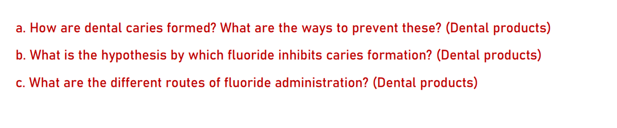 a. How are dental caries formed? What are the ways to prevent these? (Dental products)
b. What is the hypothesis by which fluoride inhibits caries formation? (Dental products)
c. What are the different routes of fluoride administration? (Dental products)