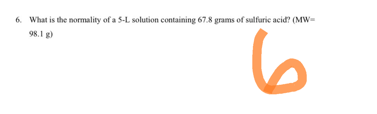 6. What is the normality of a 5-L solution containing 67.8 grams of sulfuric acid? (MW=
98.1 g)
6