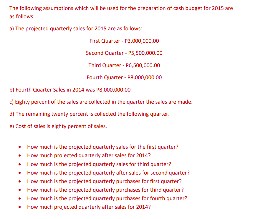 The following assumptions which will be used for the preparation of cash budget for 2015 are
as follows:
a) The projected quarterly sales for 2015 are as follows:
First Quarter - P3,000,000.00
Second Quarter - P5,500,000.00
Third Quarter - P6,500,000.00
Fourth Quarter - P8,000,000.00
b) Fourth Quarter Sales in 2014 was P8,000,000.00
c) Eighty percent of the sales are collected in the quarter the sales are made.
d) The remaining twenty percent is collected the following quarter.
e) Cost of sales is eighty percent of sales.
●
How much is the projected quarterly sales for the first quarter?
How much projected quarterly after sales for 2014?
How much is the projected quarterly sales for third quarter?
How much is the projected quarterly after sales for second quarter?
How much is the projected quarterly purchases for first quarter?
How much is the projected quarterly purchases for third quarter?
How much is the projected quarterly purchases for fourth quarter?
How much projected quarterly after sales for 2014?