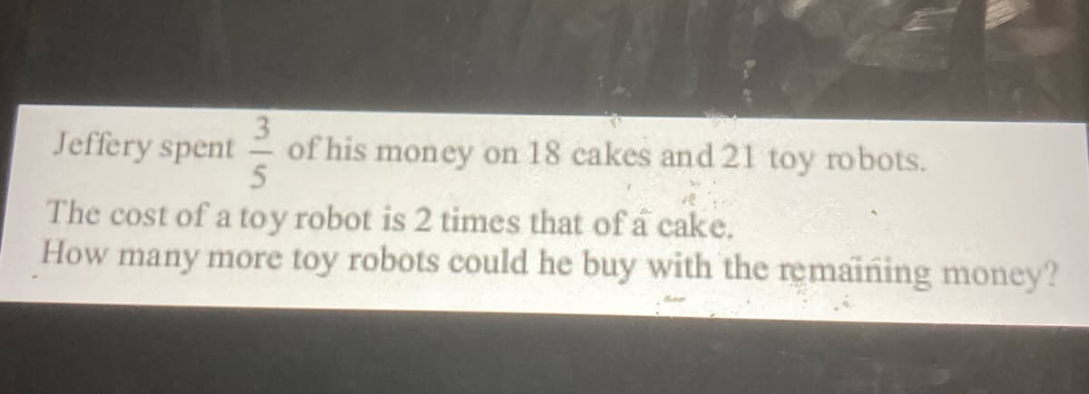 3
of his money on 18 cakes and 21 toy robots.
5
Jeffery spent
The cost of a toy robot is 2 times that of a cake.
How many more toy robots could he buy with the remaining money?
