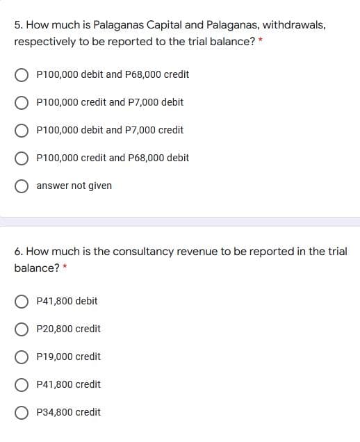 5. How much is Palaganas Capital and Palaganas, withdrawals,
respectively to be reported to the trial balance? *
P100,000 debit and P68,000 credit
P100,000 credit and P7,000 debit
P100,000 debit and P7,000 credit
O P100,000 credit and P68,000 debit
answer not given
6. How much is the consultancy revenue to be reported in the trial
balance? *
P41,800 debit
O P20,800 credit
O P19,000 credit
O P41,800 credit
O P34,800 credit
