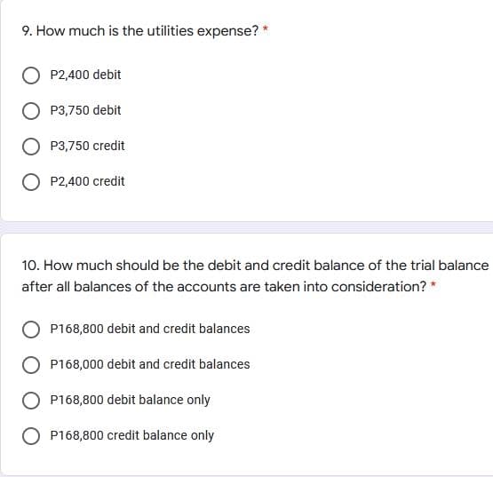 9. How much is the utilities expense? *
P2,400 debit
P3,750 debit
P3,750 credit
P2,400 credit
10. How much should be the debit and credit balance of the trial balance
after all balances of the accounts are taken into consideration? *
P168,800 debit and credit balances
P168,000 debit and credit balances
P168,800 debit balance only
O P168,800 credit balance only

