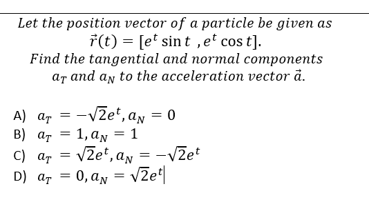 Let the position vector of a particle be given as
r(t) = [et sint, et cost].
Find the tangential and normal components
ar and an to the acceleration vector a.
A) at -√zet, an
B) ат
= 1, a = 1
C) at
D) at = = an
0, aN = √2e¹|
=
=
= 0
√zet, a = -√2et