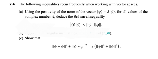 2.4 The following inequalities recur frequently when working with vector spaces.
(a) Using the positivity of the norm of the vector ) - Alp), for all values of the
complex number 1, deduce the Schwarz inequality
K416)| ≤||||||||
(~)
(c) Show that
angular inequalities
ad (2.38).
|| + $||² + || - $||² = 2 (||$||² + ||6|1²) .