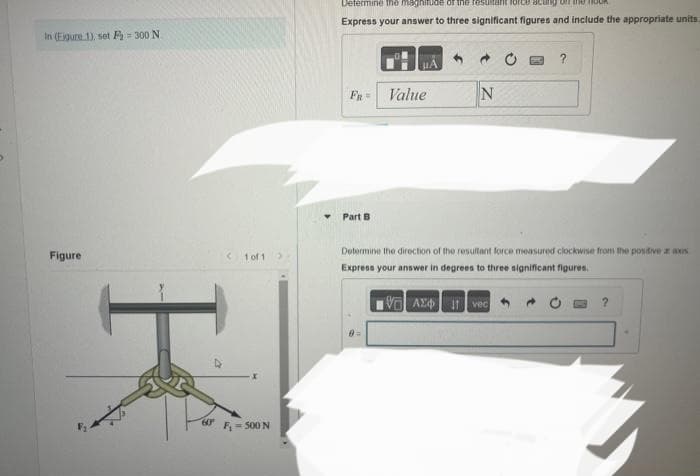 In (Eigure 1), set F=300 N
Figure
60⁰
< 1 of 1
X
F₁ - 500 N
Determine the magnitude of the resultarit lortce acung on the ou
Express your answer to three significant figures and include the appropriate units.
FR=
Part B
Value
0 =
N
?
Determine the direction of the resultant force measured clockwise from the positive a as
Express your answer in degrees to three significant figures.
VAX Ivec
?