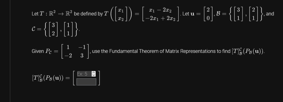 2
Let T: R² → R² be defined by T
„¹ ([2]) = [-2,222,₂]·¹ª₁u = [3] B = {[G]· [G]}, and
-2x1 +
3
= {[]+[]}
C =
Given Pc
[T](PB (u)) =
x1
1
-[(223) use the Fundamental Theorem of Matrix Representations to find [T](P₁ (u)).
Ex: 5
Let