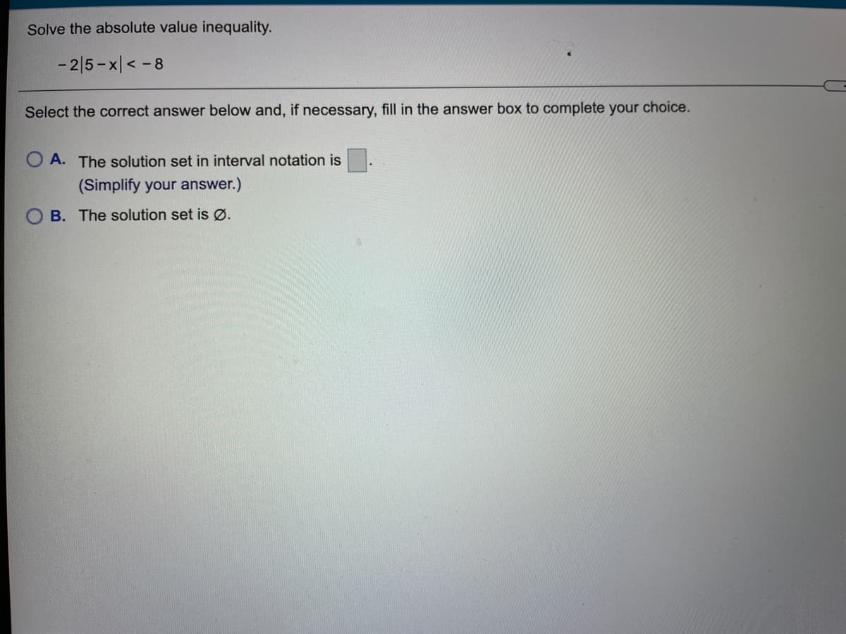 Solve the absolute value inequality.
- 2|5 - x|< -8
Select the correct answer below and, if necessary, fill in the answer box to complete your choice.
A. The solution set in interval notation is
(Simplify your answer.)
B. The solution set is Ø.
