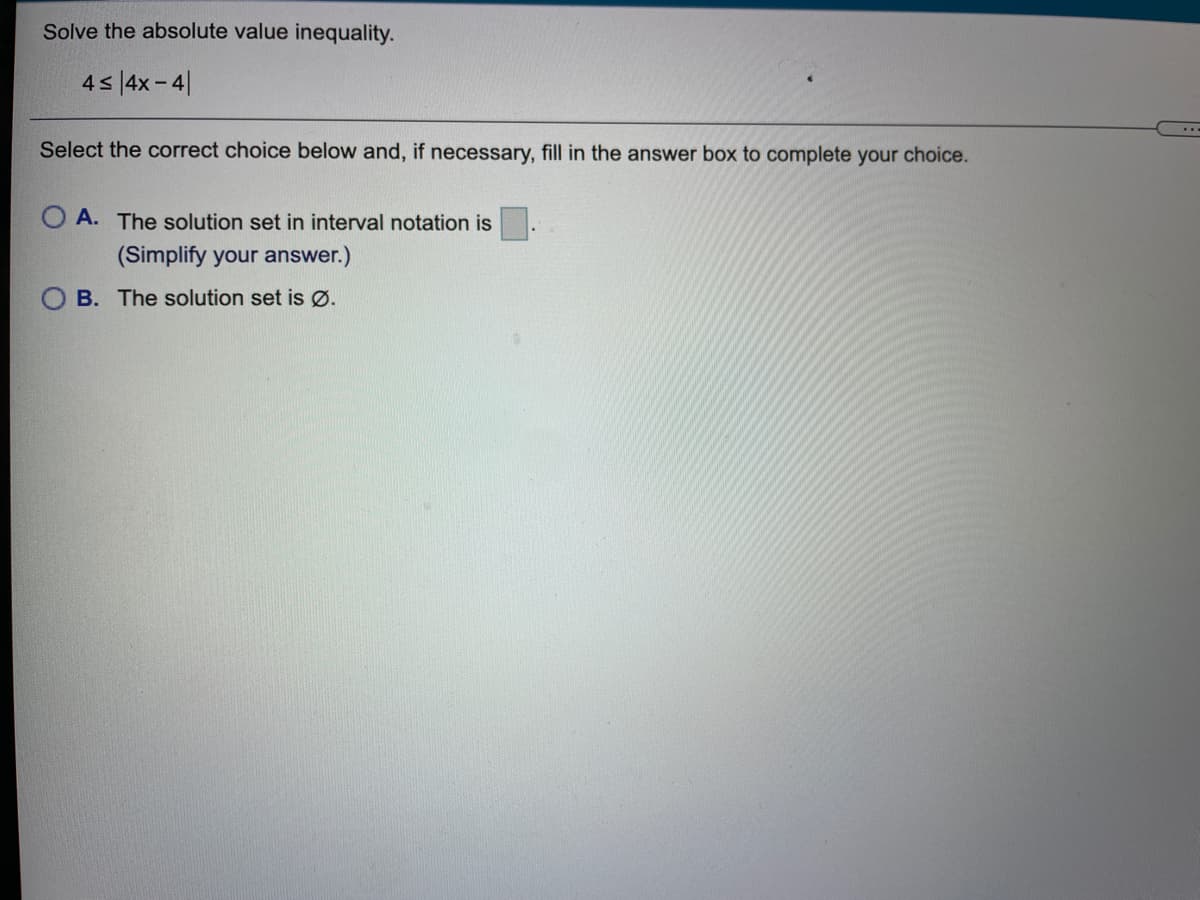 Solve the absolute value inequality.
45 |4x- 4|
Select the correct choice below and, if necessary, fill in the answer box to complete your choice.
O A. The solution set in interval notation is
(Simplify your answer.)
O B. The solution set is Ø.
