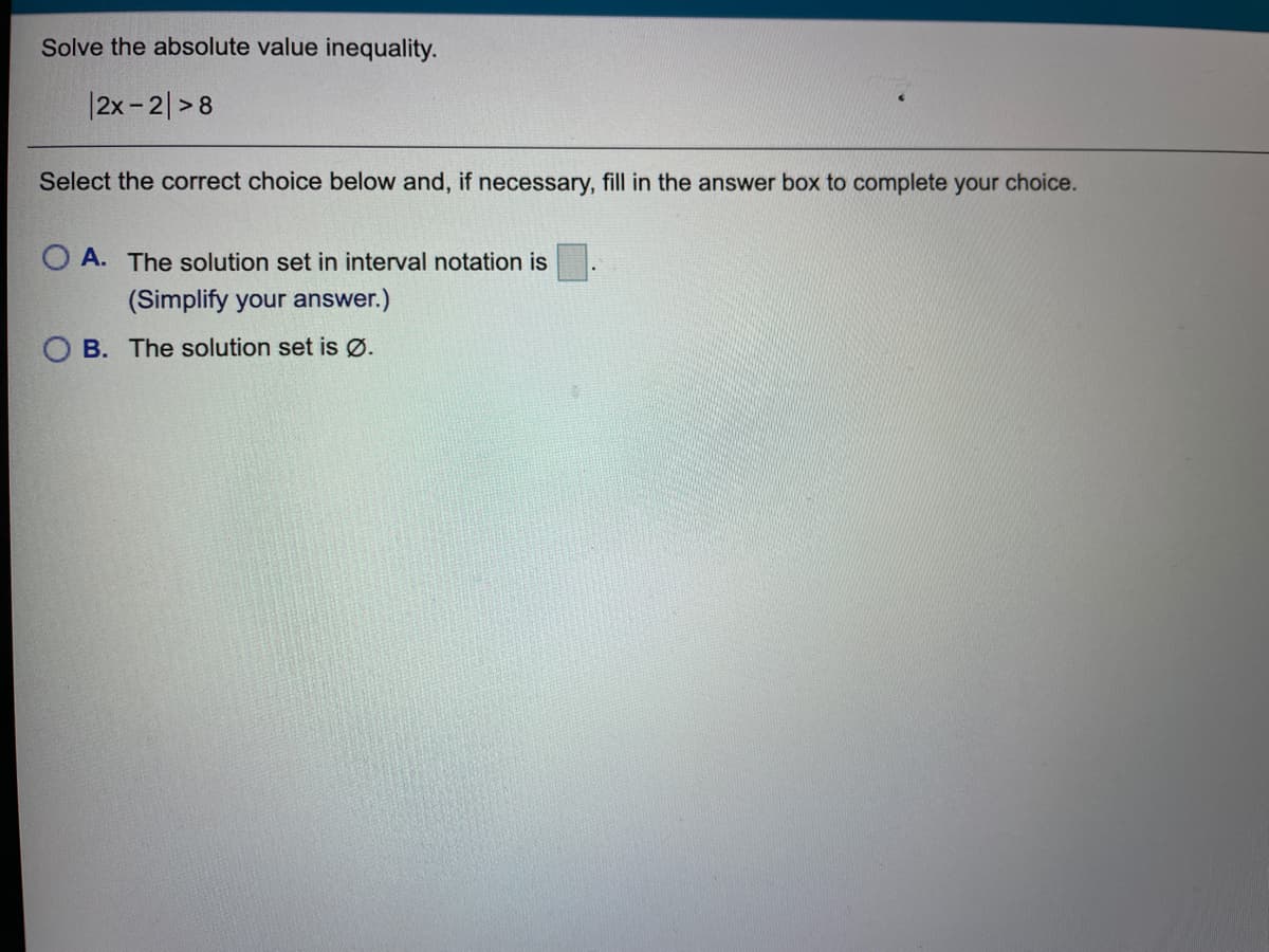 Solve the absolute value inequality.
|2x-2|>8
Select the correct choice below and, if necessary, fill in the answer box to complete your choice.
O A. The solution set in interval notation is
(Simplify your answer.)
O B. The solution set is Ø.
