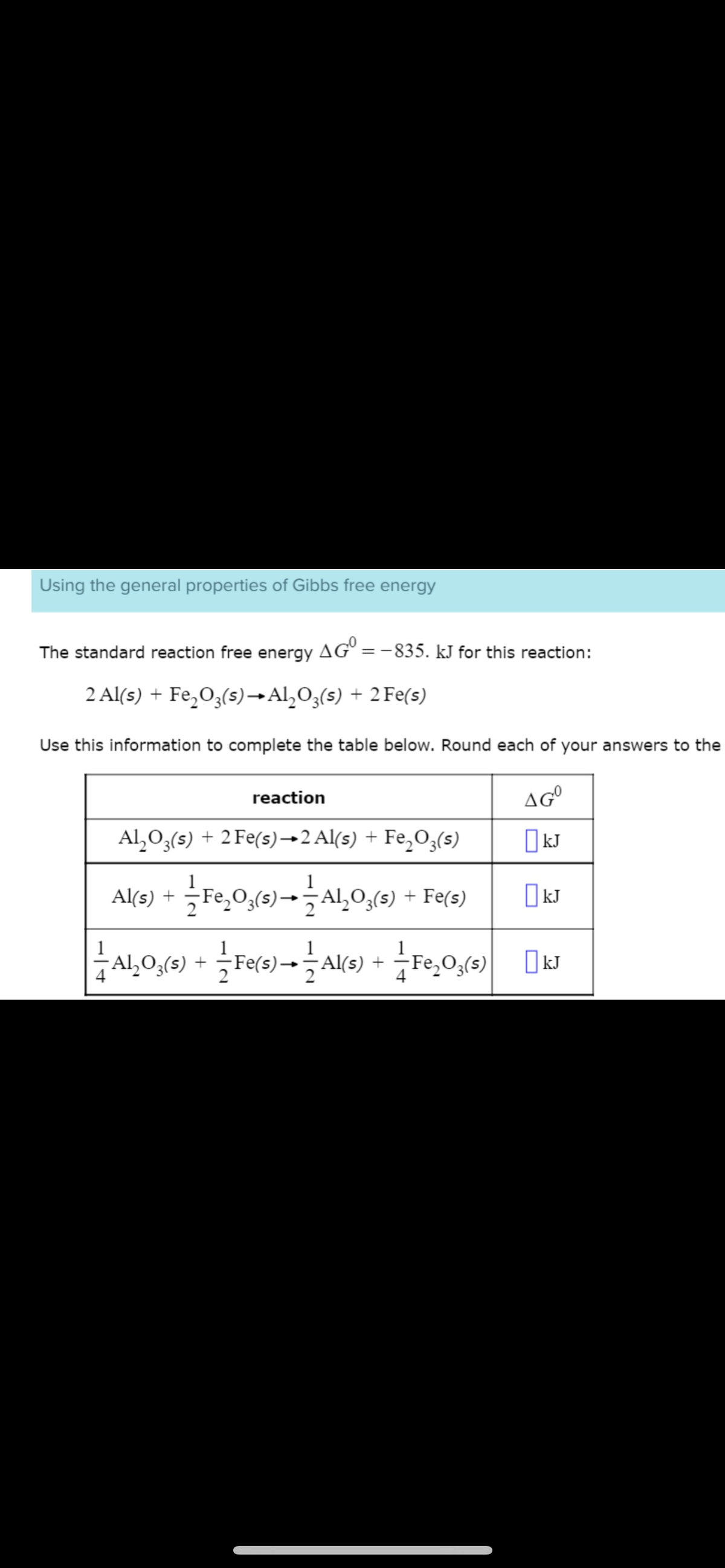 Using the general properties of Gibbs free energy
The standard reaction free energy AGO = -835. kJ for this reaction:
2 Al(s) + Fe₂O3(s)→Al₂O3(s) + 2 Fe(s)
Use this information to complete the table below. Round each of your answers to the
AGO
kJ
reaction
Al₂O3(s) + 2 Fe(s)→2 Al(s) + Fe₂O3(s)
Al(s) + Fe₂O,(s) → Al₂O₂(s) + Fe(s)
1
-AL₂O₂ (s) + Fe(s)-AK(s) + Fe₂O₂(s) kJ
— -
kJ