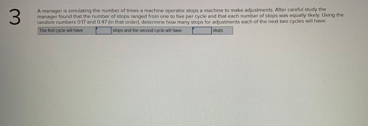 A manager is simulating the number of times a machine operator stops a machine to make adjustments. After careful study the
manager found that the number of stops ranged from one to five per cycle and that each number of stops was equally likely. Using the
random numbers 0.17 and 0.47 (in that order), determine how many stops for adjustments each of the next two cycles will have.
The first cycle will have
stops and the second cycle will have
stops.
