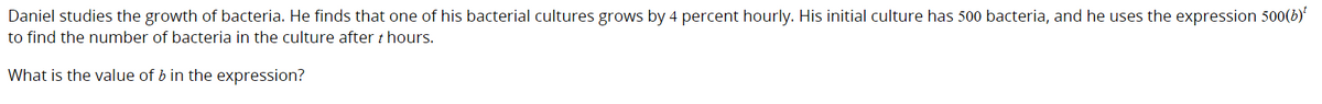 Daniel studies the growth of bacteria. He finds that one of his bacterial cultures grows by 4 percent hourly. His initial culture has 500 bacteria, and he uses the expression 500(b)
to find the number of bacteria in the culture after t hours.
What is the value of b in the expression?
